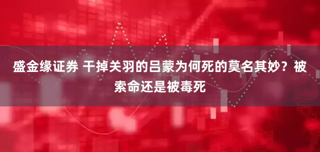 盛金缘证券 干掉关羽的吕蒙为何死的莫名其妙？被索命还是被毒死