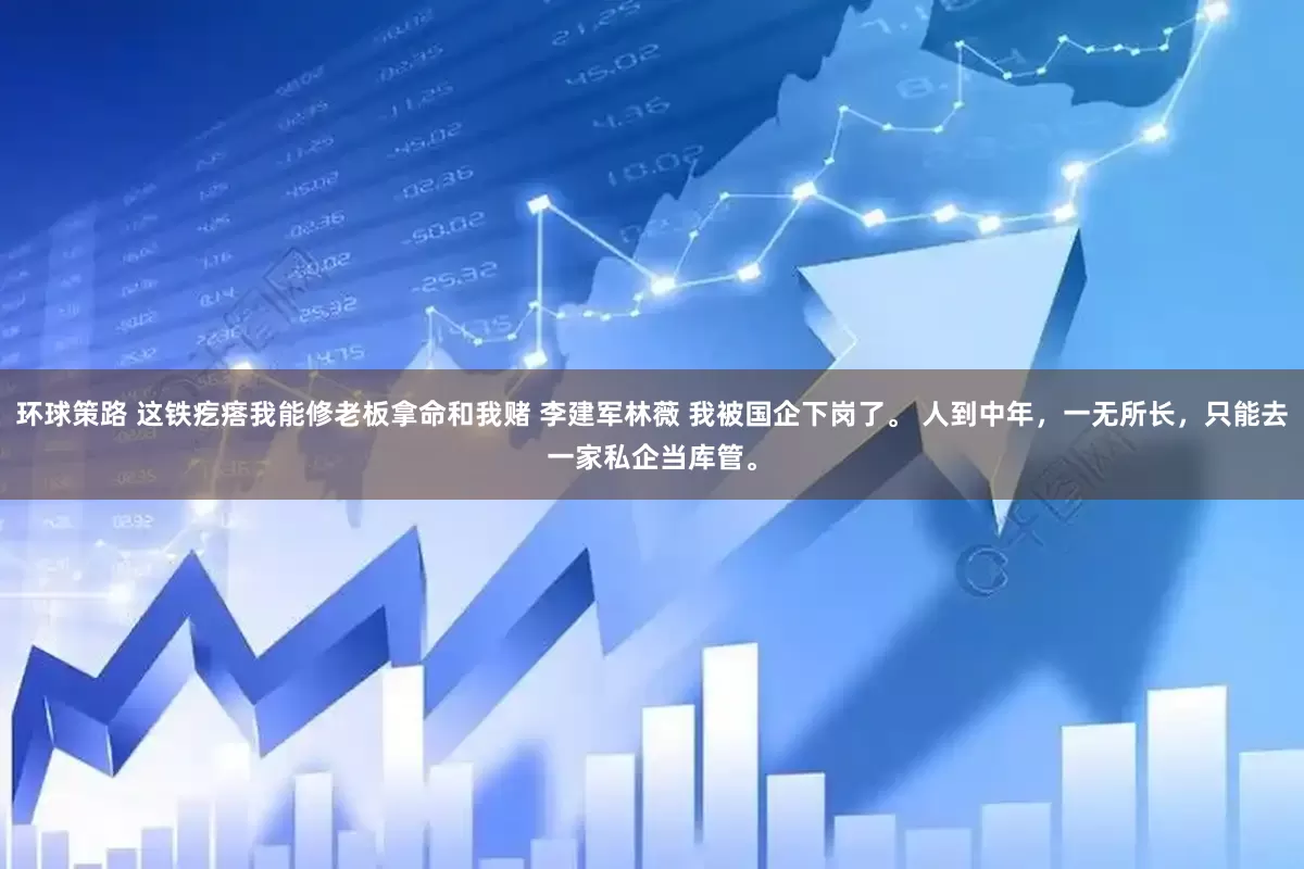 环球策路 这铁疙瘩我能修老板拿命和我赌 李建军林薇 我被国企下岗了。 人到中年，一无所长，只能去一家私企当库管。