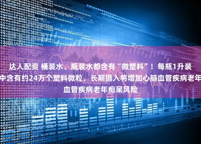 达人配资 桶装水、瓶装水都含有“微塑料”！每瓶1升装的瓶装水中含有约24万个塑料微粒，长期摄入将增加心脑血管疾病老年痴呆风险