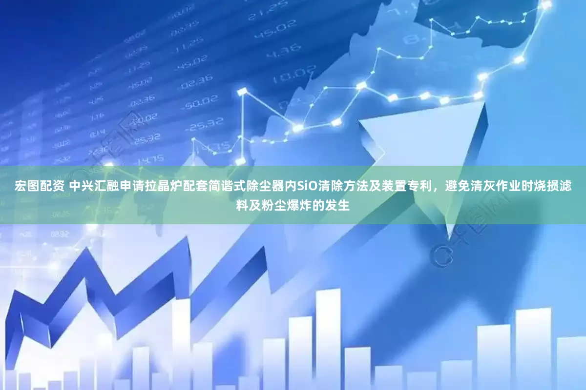 宏图配资 中兴汇融申请拉晶炉配套简谐式除尘器内SiO清除方法及装置专利，避免清灰作业时烧损滤料及粉尘爆炸的发生